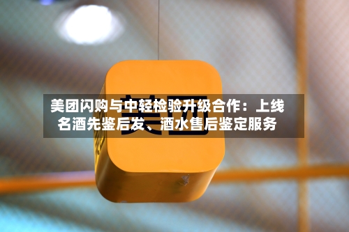 美团闪购与中轻检验升级合作：上线名酒先鉴后发、酒水售后鉴定服务