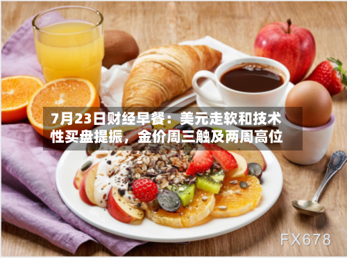 7月23日财经早餐：美元走软和技术性买盘提振，金价周三触及两周高位-第2张图片