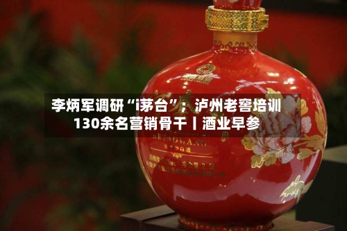 李炳军调研“i茅台”；泸州老窖培训130余名营销骨干丨酒业早参-第2张图片