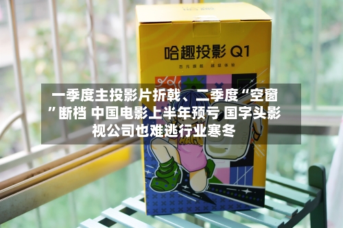一季度主投影片折戟	、二季度“空窗”断档 中国电影上半年预亏 国字头影视公司也难逃行业寒冬-第2张图片
