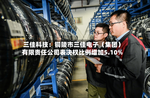 三佳科技:铜陵市三佳电子(集团)有限责任公司表决权比例增加5.10%-第2张图片