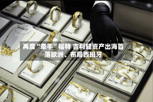 再度“牵手	”福特 吉利轻资产出海首落欧洲、布局西班牙-第2张图片