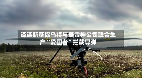 泽连斯基称乌将与美雷神公司联合生产“爱国者	”拦截导弹-第2张图片