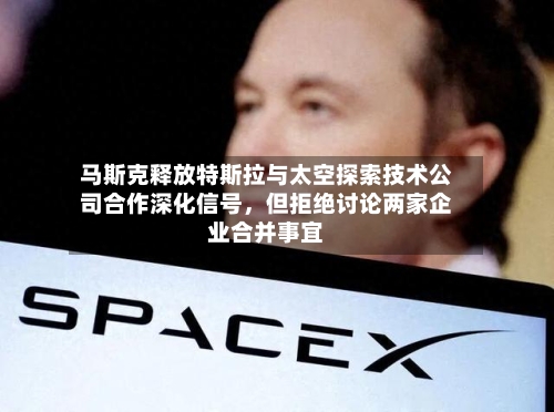 马斯克释放特斯拉与太空探索技术公司合作深化信号	，但拒绝讨论两家企业合并事宜-第1张图片