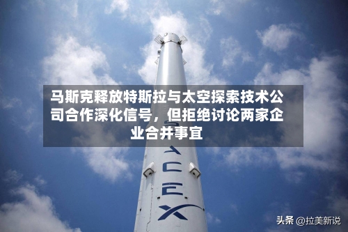 马斯克释放特斯拉与太空探索技术公司合作深化信号，但拒绝讨论两家企业合并事宜-第2张图片
