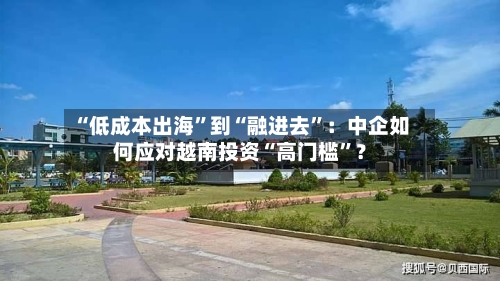 “低成本出海”到“融进去”：中企如何应对越南投资“高门槛”？