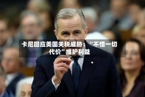 卡尼回应美国关税威胁：“不惜一切代价”维护利益