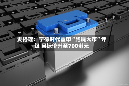 麦格理：宁德时代重申“跑赢大市”评级 目标价升至700港元-第1张图片