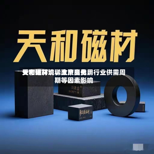 天和磁材：稀土产品费用受市场环境	、政策变化、行业供需周期等因素影响-第3张图片