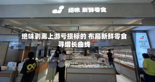 绝味剥离上游亏损标的 布局新鲜零食寻增长曲线