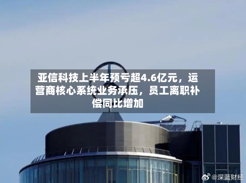 亚信科技上半年预亏超4.6亿元，运营商核心系统业务承压，员工离职补偿同比增加-第2张图片
