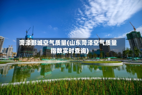 菏泽鄄城空气质量(山东菏泽空气质量指数实时查询)-第2张图片