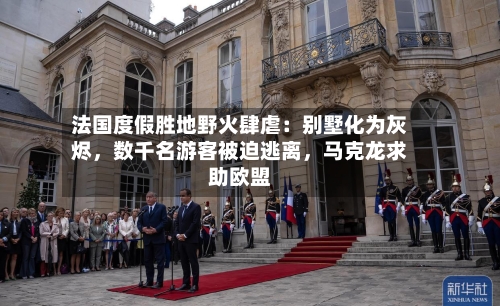 法国度假胜地野火肆虐：别墅化为灰烬，数千名游客被迫逃离，马克龙求助欧盟