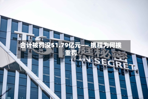 合计被罚没51.79亿元—— 携程为何挨重罚-第2张图片