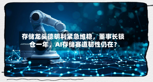 存储龙头德明利紧急维稳，董事长锁仓一年，AI存储赛道韧性仍在？-第2张图片