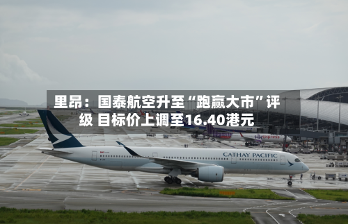 里昂：国泰航空升至“跑赢大市	”评级 目标价上调至16.40港元-第1张图片