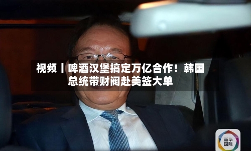 视频丨啤酒汉堡搞定万亿合作!韩国总统带财阀赴美签大单
