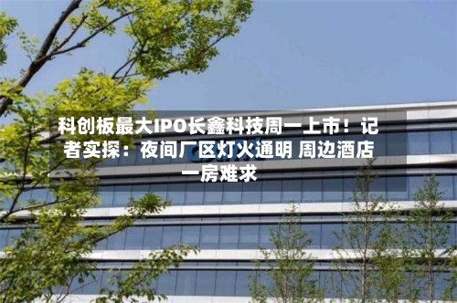 科创板最大IPO长鑫科技周一上市!记者实探:夜间厂区灯火通明 周边酒店一房难求-第3张图片