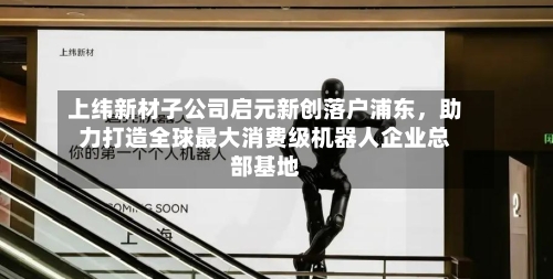 上纬新材子公司启元新创落户浦东，助力打造全球最大消费级机器人企业总部基地