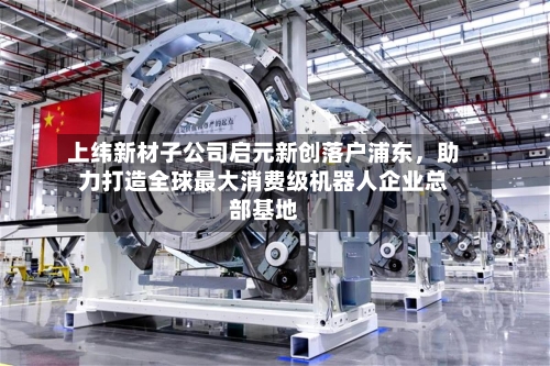 上纬新材子公司启元新创落户浦东，助力打造全球最大消费级机器人企业总部基地-第2张图片