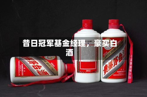 昔日冠军基金经理,豪买白酒