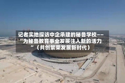 记者实地探访中企承建的秘鲁学校——“为秘鲁教育事业发展注入新的活力”（共创繁荣发展新时代）-第2张图片