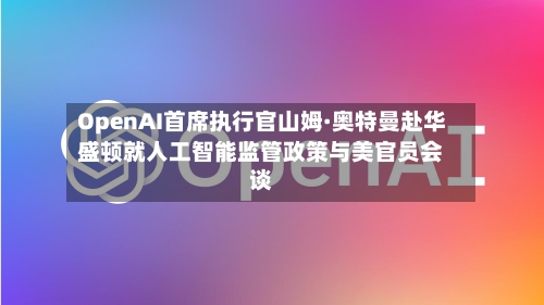 OpenAI首席执行官山姆·奥特曼赴华盛顿就人工智能监管政策与美官员会谈