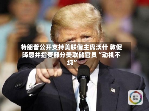 特朗普公开支持美联储主席沃什 敦促降息并指责部分美联储官员“动机不纯”
