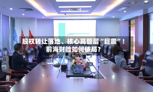 股权转让落地、核心高管层“巨震”！前海财险如何破局？-第3张图片