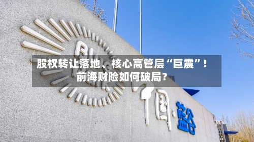 股权转让落地	、核心高管层“巨震	”！前海财险如何破局？-第2张图片
