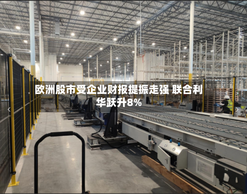 欧洲股市受企业财报提振走强 联合利华跃升8%