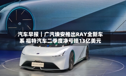 汽车早报｜广汽埃安推出RAY全新车系 福特汽车二季度净亏损13亿美元-第1张图片