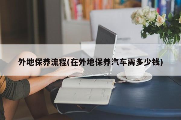 外地保养流程(在外地保养汽车需多少钱)