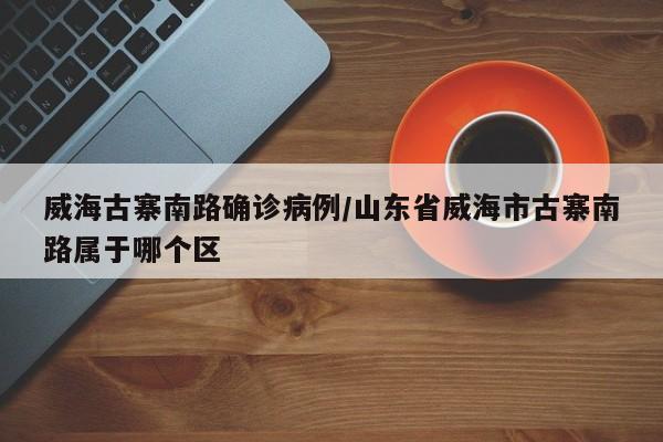 威海古寨南路确诊病例/山东省威海市古寨南路属于哪个区