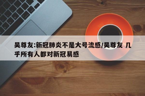 吴尊友:新冠肺炎不是大号流感/吴尊友 几乎所有人都对新冠易感