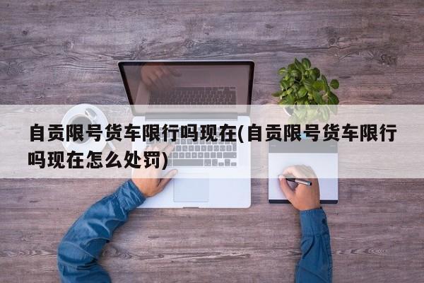 自贡限号货车限行吗现在(自贡限号货车限行吗现在怎么处罚)