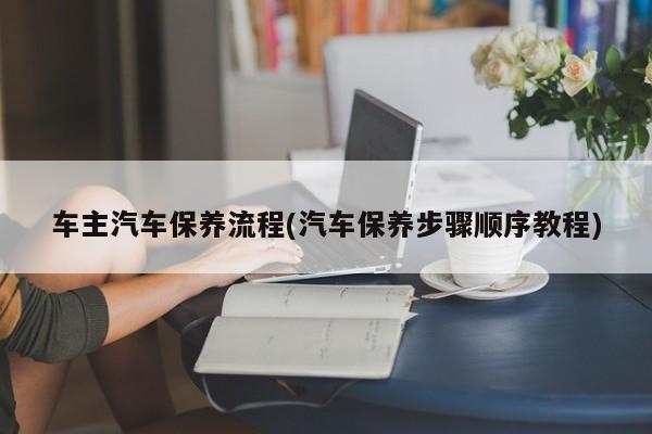 车主汽车保养流程(汽车保养步骤顺序教程)