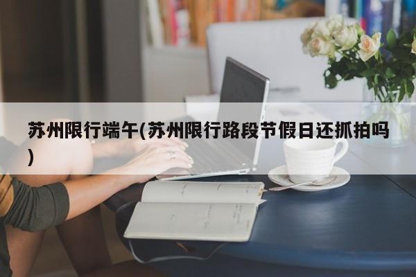 苏州限行端午(苏州限行路段节假日还抓拍吗)
