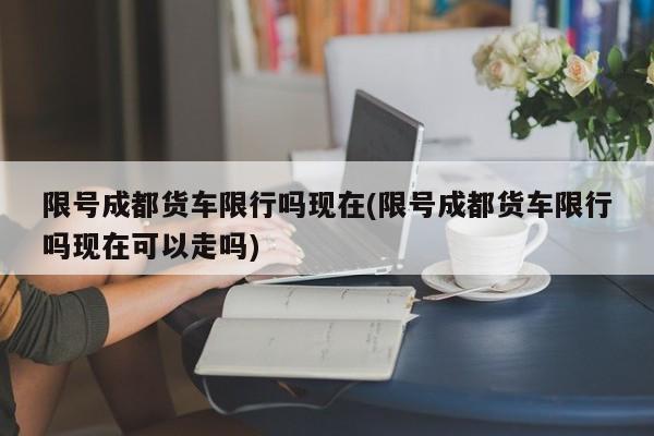 限号成都货车限行吗现在(限号成都货车限行吗现在可以走吗)