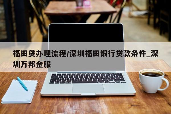 福田贷办理流程/深圳福田银行贷款条件_深圳万邦金服