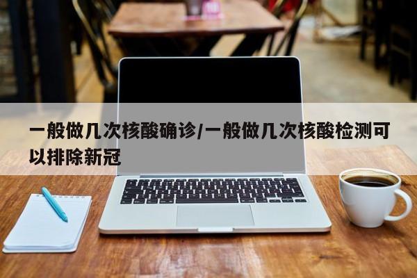一般做几次核酸确诊/一般做几次核酸检测可以排除新冠