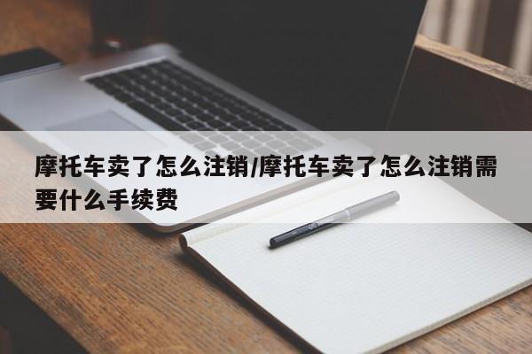 摩托车卖了怎么注销/摩托车卖了怎么注销需要什么手续费