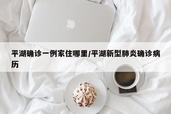 平湖确诊一例家住哪里/平湖新型肺炎确诊病历