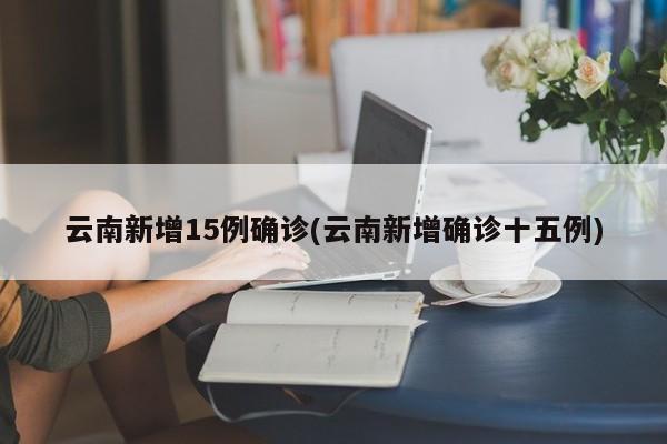 云南新增15例确诊(云南新增确诊十五例)